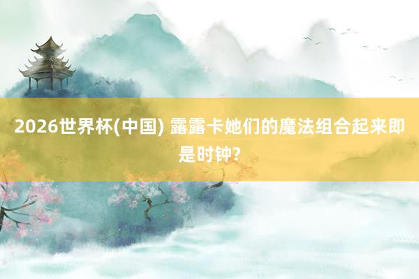 2026世界杯(中國(guó)) 露露卡她們的魔法組合起來即是時(shí)鐘?