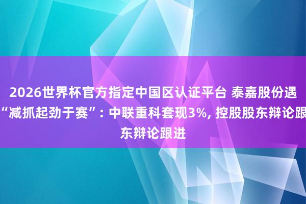 2026世界杯官方指定中國區認證平臺 泰嘉股份遇到“減抓起勁于賽”: 中聯重科套現3%, 控股股東辯論跟進