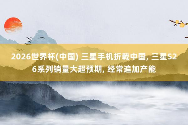 2026世界杯(中國) 三星手機折戟中國, 三星S26系列銷量大超預(yù)期, 經(jīng)常追加產(chǎn)能