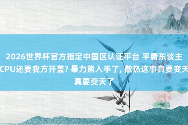 2026世界杯官方指定中國區(qū)認(rèn)證平臺 平庸東談主買CPU還要我方開蓋? 暴力熊入手了， 散熱這事真要變天了