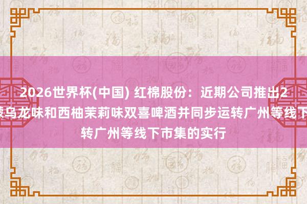 2026世界杯(中國) 紅棉股份：近期公司推出270ml的檸檬烏龍味和西柚茉莉味雙喜啤酒并同步運轉廣州等線下市集的實行