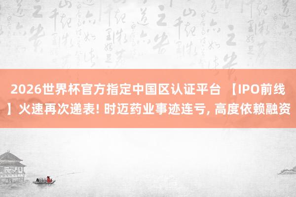 2026世界杯官方指定中國區認證平臺 【IPO前線】火速再次遞表! 時邁藥業事跡連虧， 高度依賴融資