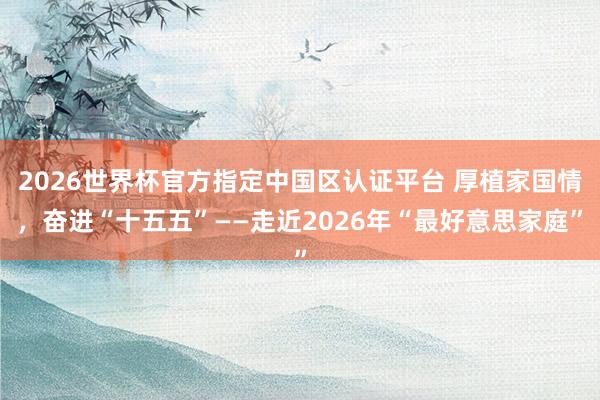 2026世界杯官方指定中國區認證平臺 厚植家國情,奮進“十五五”——走近2026年“最好意思家庭”