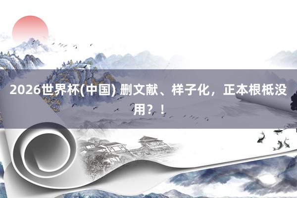 2026世界杯(中國) 刪文獻、樣子化，正本根柢沒用？！