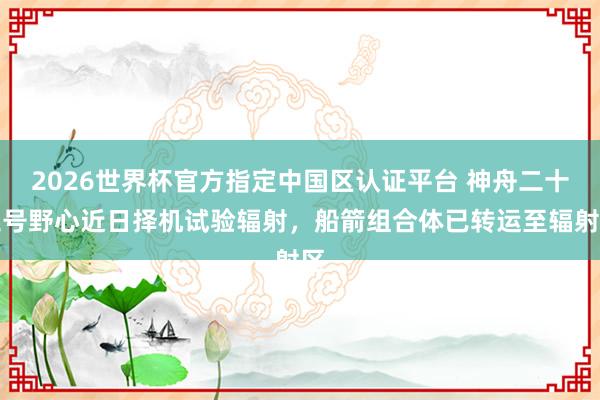 2026世界杯官方指定中國區(qū)認(rèn)證平臺 神舟二十三號野心近日擇機(jī)試驗(yàn)輻射，船箭組合體已轉(zhuǎn)運(yùn)至輻射區(qū)