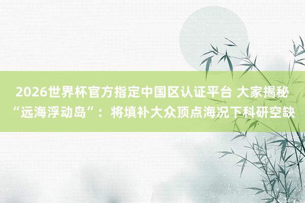 2026世界杯官方指定中國區(qū)認證平臺 大家揭秘“遠海浮動島”：將填補大眾頂點海況下科研空缺