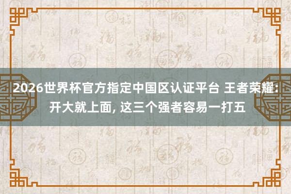 2026世界杯官方指定中國區認證平臺 王者榮耀: 開大就上面, 這三個強者容易一打五