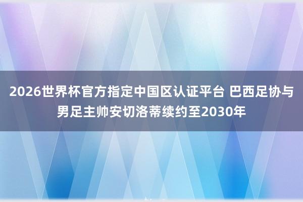 2026世界杯官方指定中國(guó)區(qū)認(rèn)證平臺(tái) 巴西足協(xié)與男足主帥安切洛蒂續(xù)約至2030年