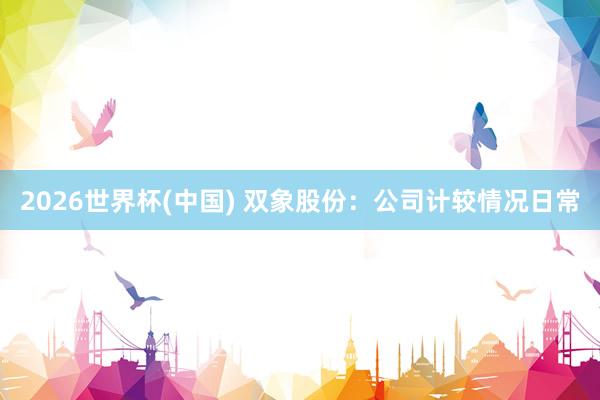 2026世界杯(中國) 雙象股份：公司計較情況日常