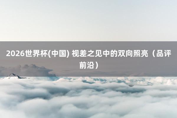 2026世界杯(中國) 視差之見中的雙向照亮(品評前沿)