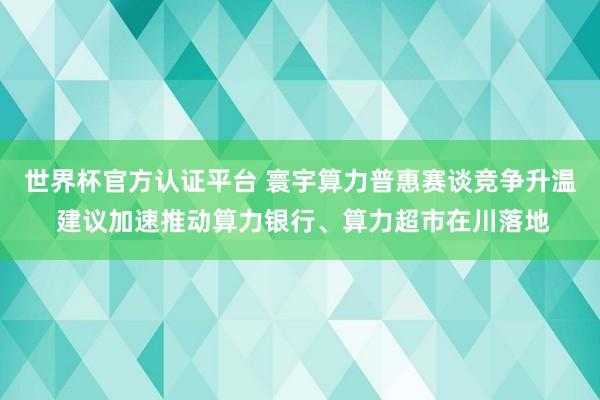 世界杯官方認(rèn)證平臺 寰宇算力普惠賽談競爭升溫 建議加速推動算力銀行、算力超市在川落地