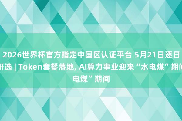 2026世界杯官方指定中國區認證平臺 5月21日逐日研選 | Token套餐落地, AI算力事業迎來“水電煤”期間