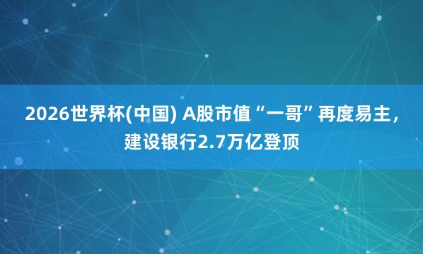 2026世界杯(中國) A股市值“一哥”再度易主，建設銀行2.7萬億登頂