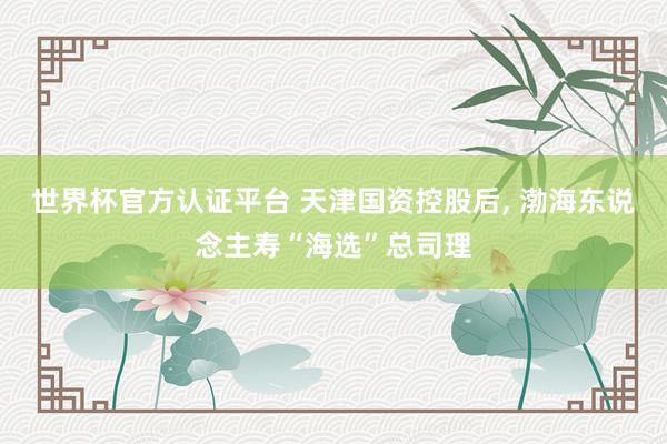 世界杯官方認證平臺 天津國資控股后， 渤海東說念主壽“海選”總司理