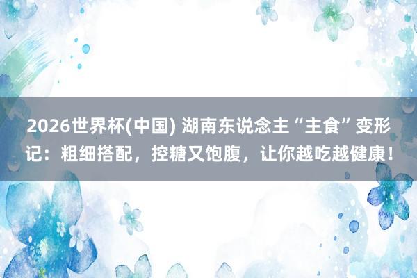 2026世界杯(中國) 湖南東說念主“主食”變形記:粗細搭配,控糖又飽腹,讓你越吃越健康!