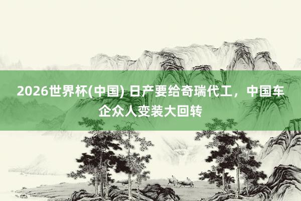 2026世界杯(中國) 日產要給奇瑞代工，中國車企眾人變