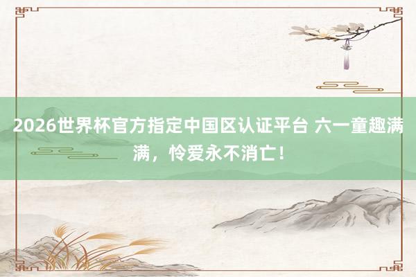 2026世界杯官方指定中國區(qū)認(rèn)證平臺 六一童趣滿滿，憐愛永不消亡！